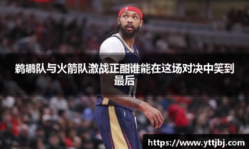 鹈鹕队与火箭队激战正酣谁能在这场对决中笑到最后